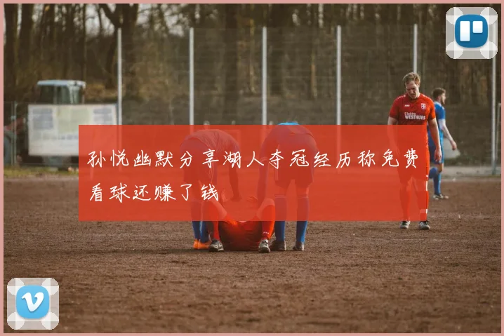 孙悦幽默分享湖人夺冠经历称免费看球还赚了钱