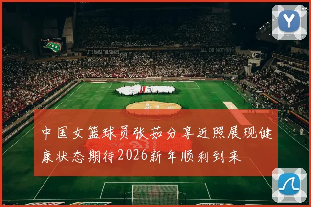 中国女篮球员张茹分享近照展现健康状态期待2026新年顺利到来