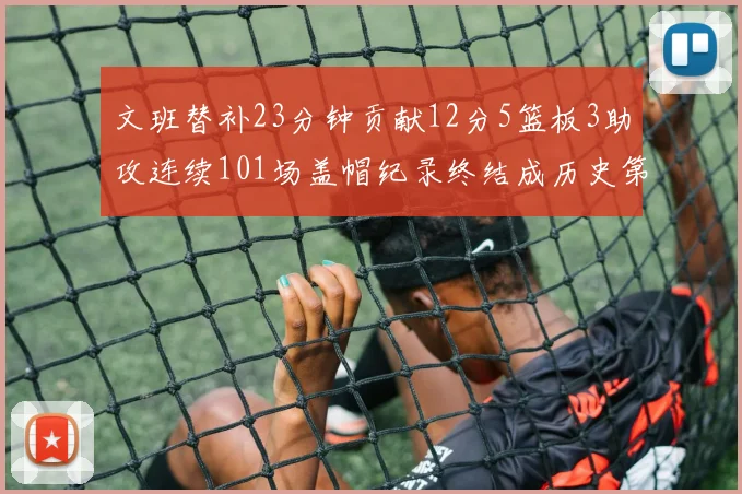 文班替补23分钟贡献12分5篮板3助攻连续101场盖帽纪录终结成历史第3
