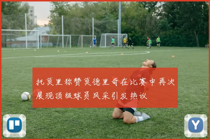 托莫里称赞莫德里奇在比赛中再次展现顶级球员风采引发热议