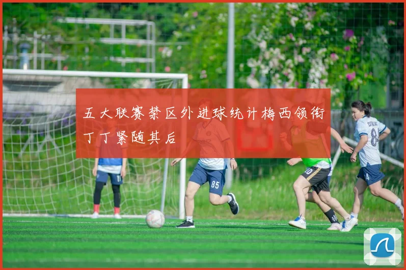 五大联赛禁区外进球统计梅西领衔丁丁紧随其后