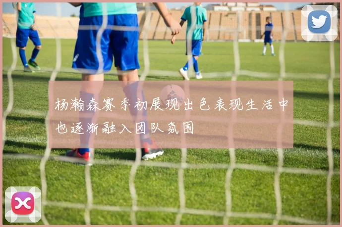 杨瀚森赛季初展现出色表现生活中也逐渐融入团队氛围