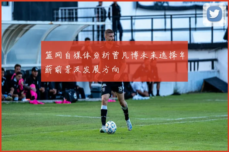 篮网自媒体分析曾凡博未来选择年薪前景及发展方向
