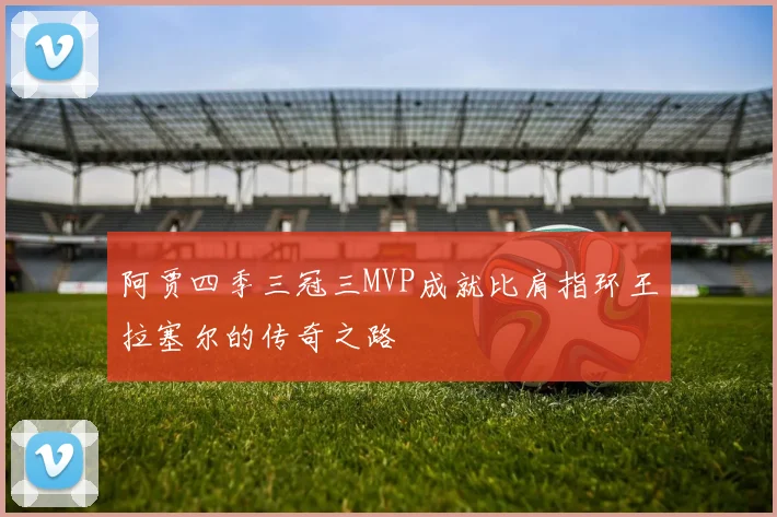 阿贾四季三冠三MVP成就比肩指环王拉塞尔的传奇之路