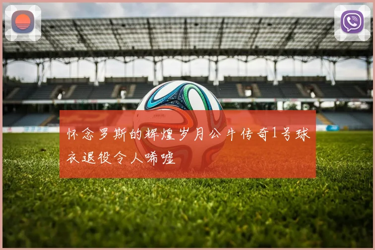 怀念罗斯的辉煌岁月公牛传奇1号球衣退役令人唏嘘