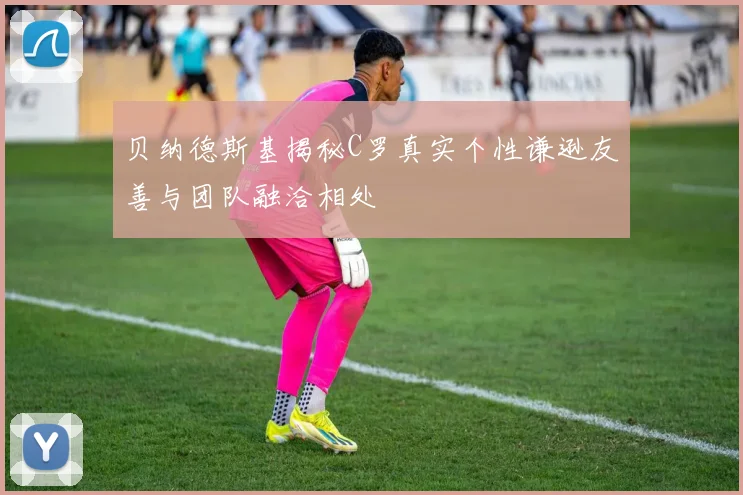 贝纳德斯基揭秘C罗真实个性谦逊友善与团队融洽相处