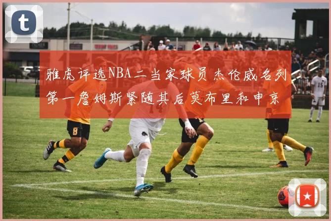 雅虎评选NBA二当家球员杰伦威名列第一詹姆斯紧随其后莫布里和申京表现抢眼