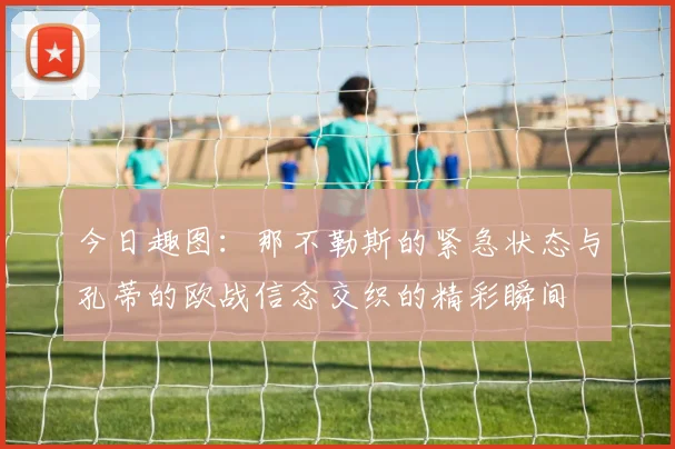 今日趣图：那不勒斯的紧急状态与孔蒂的欧战信念交织的精彩瞬间