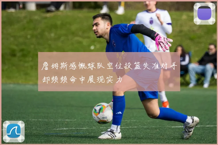 詹姆斯感慨球队空位投篮失准对手却频频命中展现实力
