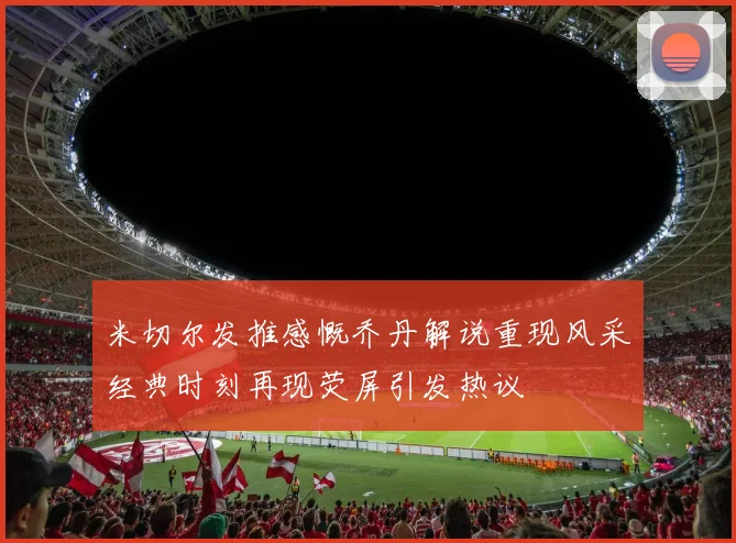 米切尔发推感慨乔丹解说重现风采经典时刻再现荧屏引发热议