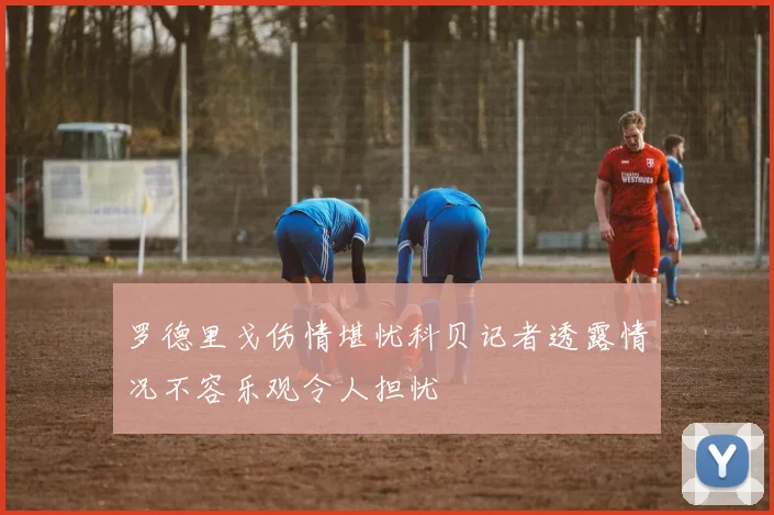 罗德里戈伤情堪忧科贝记者透露情况不容乐观令人担忧
