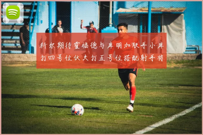 科尔期待霍福德与库明加联手小库打四号位伙夫打五号位搭配射手将极具观赏性