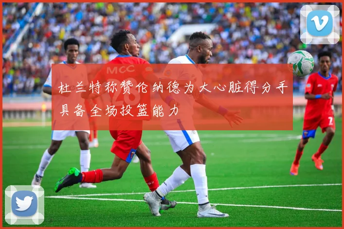 杜兰特称赞伦纳德为大心脏得分手具备全场投篮能力