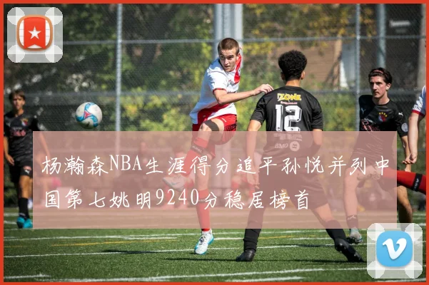 杨瀚森NBA生涯得分追平孙悦并列中国第七姚明9240分稳居榜首