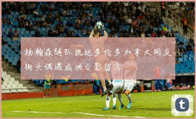 杨瀚森随队抵达多伦多加拿大网友街头偶遇成功合影留念
