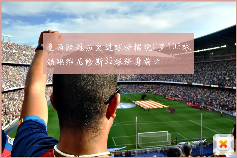 皇马欧冠历史进球榜揭晓C罗105球领跑维尼修斯32球跻身前六