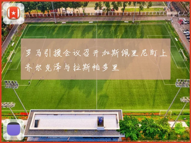 罗马引援会议召开加斯佩里尼盯上齐尔克泽与拉斯帕多里
