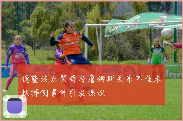 德隆谈东契奇与詹姆斯关系不佳未扶摔倒事件引发热议