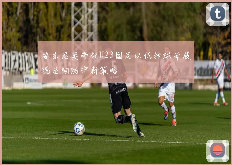 安东尼奥带领U23国足以低控球率展现坚韧防守新策略
