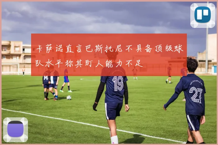 卡萨诺直言巴斯托尼不具备顶级球队水平称其盯人能力不足