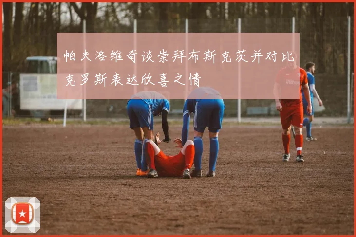 帕夫洛维奇谈崇拜布斯克茨并对比克罗斯表达欣喜之情