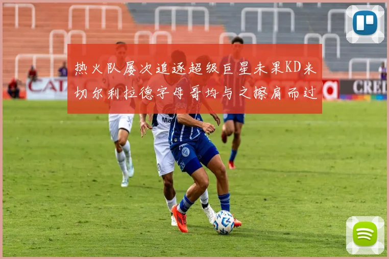 热火队屡次追逐超级巨星未果KD米切尔利拉德字母哥均与之擦肩而过