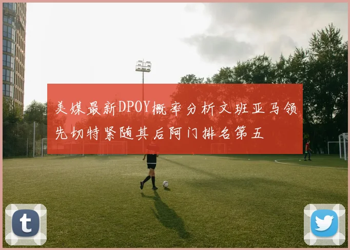 美媒最新DPOY概率分析文班亚马领先切特紧随其后阿门排名第五