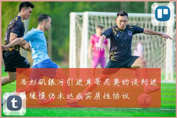 洛杉矶银河引进库蒂尼奥的谈判进展缓慢仍未达成实质性协议