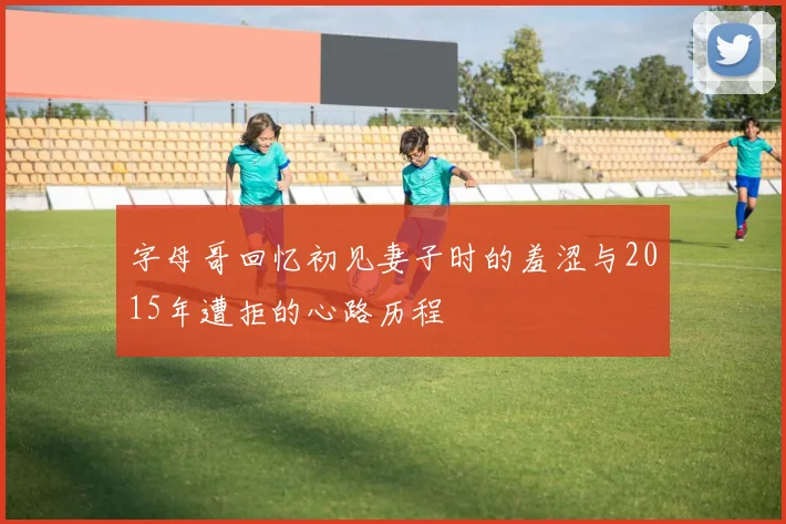 字母哥回忆初见妻子时的羞涩与2015年遭拒的心路历程