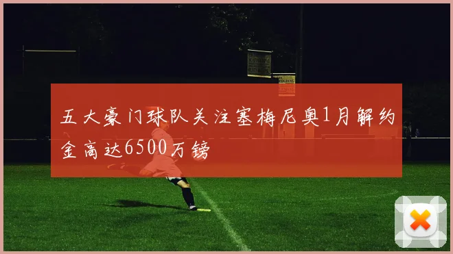 五大豪门球队关注塞梅尼奥1月解约金高达6500万镑