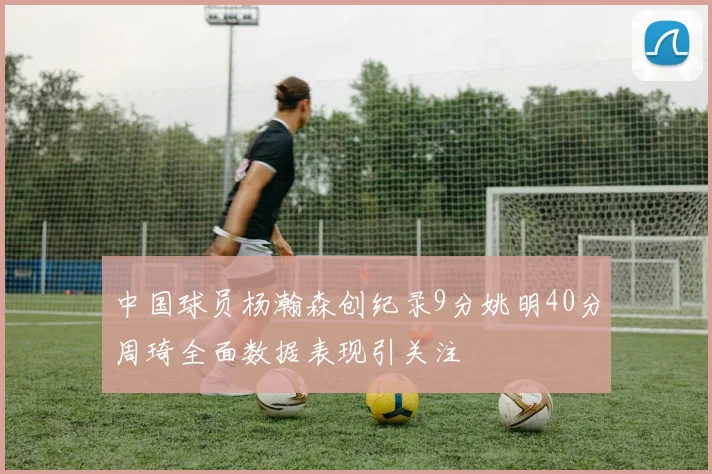 中国球员杨瀚森创纪录9分姚明40分周琦全面数据表现引关注