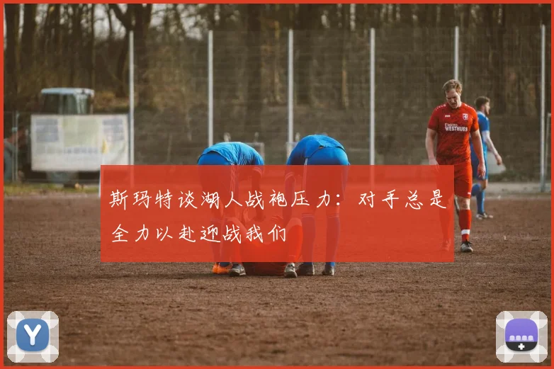 斯玛特谈湖人战袍压力：对手总是全力以赴迎战我们