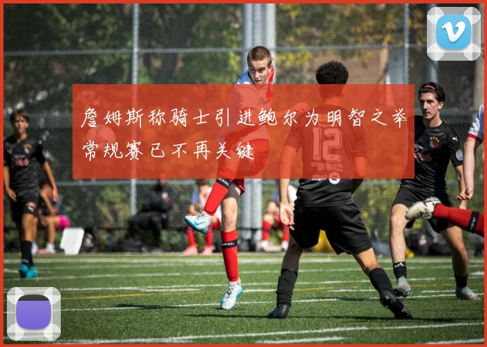 詹姆斯称骑士引进鲍尔为明智之举常规赛已不再关键