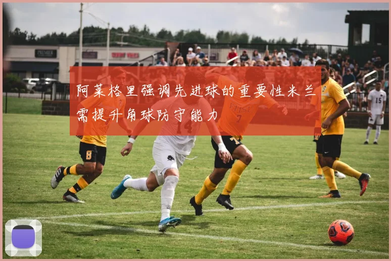 阿莱格里强调先进球的重要性米兰需提升角球防守能力