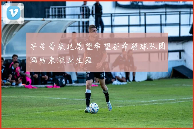 字母哥表达愿望希望在希腊球队圆满结束职业生涯