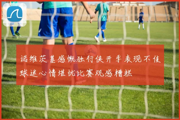 诺维茨基感慨独行侠开季表现不佳球迷心情堪忧比赛观感糟糕
