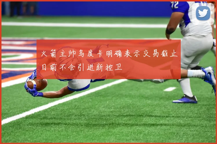 火箭主帅乌度卡明确表示交易截止日前不会引进新控卫