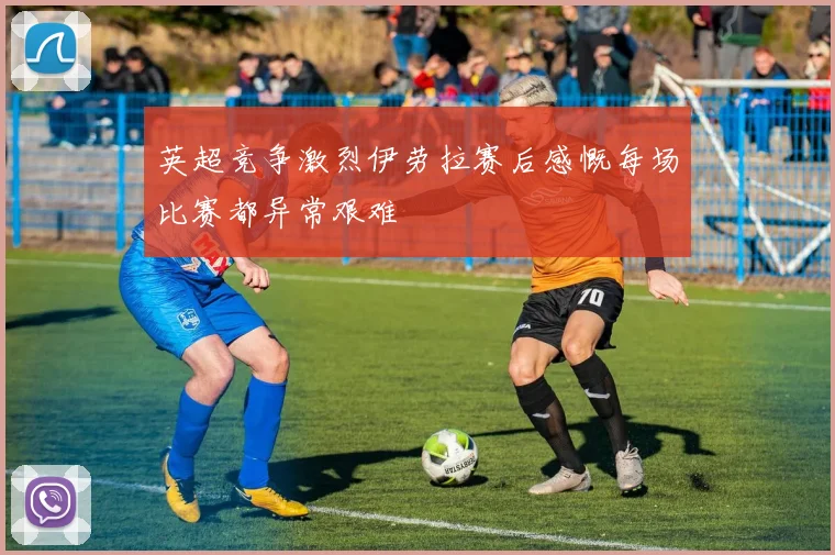 英超竞争激烈伊劳拉赛后感慨每场比赛都异常艰难