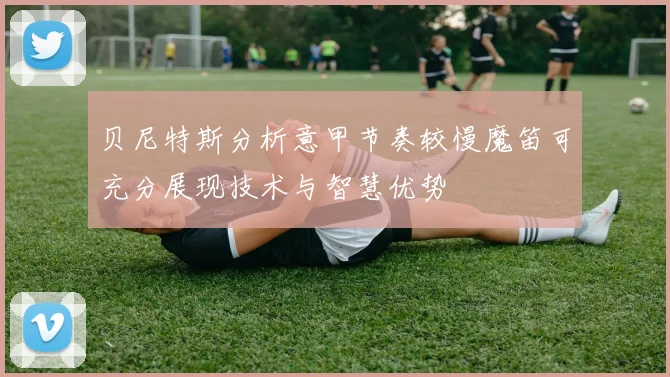 贝尼特斯分析意甲节奏较慢魔笛可充分展现技术与智慧优势